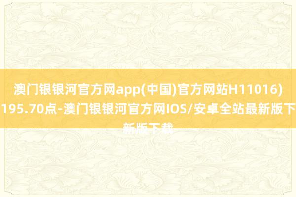 澳门银银河官方网app(中国)官方网站H11016)报195.70点-澳门银银河官方网IOS/安卓全站最新版下载