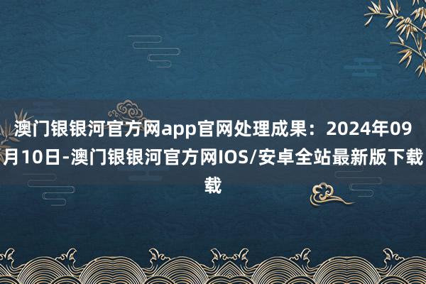 澳门银银河官方网app官网处理成果：2024年09月10日-澳门银银河官方网IOS/安卓全站最新版下载