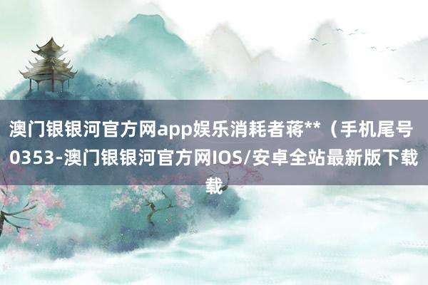 澳门银银河官方网app娱乐消耗者蒋**（手机尾号 0353-澳门银银河官方网IOS/安卓全站最新版下载