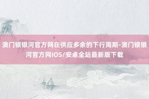 澳门银银河官方网在供应多余的下行周期-澳门银银河官方网IOS/安卓全站最新版下载