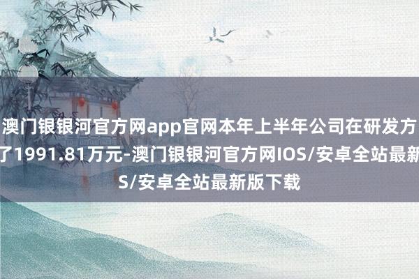 澳门银银河官方网app官网本年上半年公司在研发方面干涉了1991.81万元-澳门银银河官方网IOS/安卓全站最新版下载