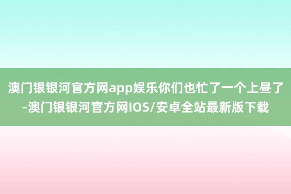 澳门银银河官方网app娱乐你们也忙了一个上昼了-澳门银银河官方网IOS/安卓全站最新版下载