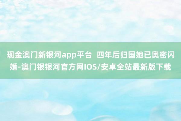 现金澳门新银河app平台  四年后归国她已奥密闪婚-澳门银银河官方网IOS/安卓全站最新版下载