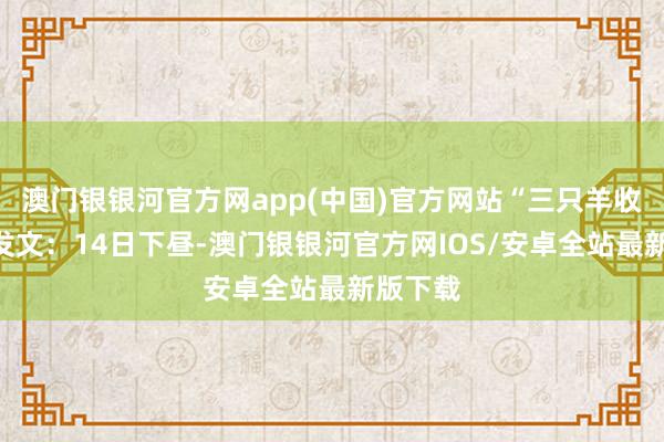 澳门银银河官方网app(中国)官方网站“三只羊收罗”曾发文：14日下昼-澳门银银河官方网IOS/安卓全站最新版下载