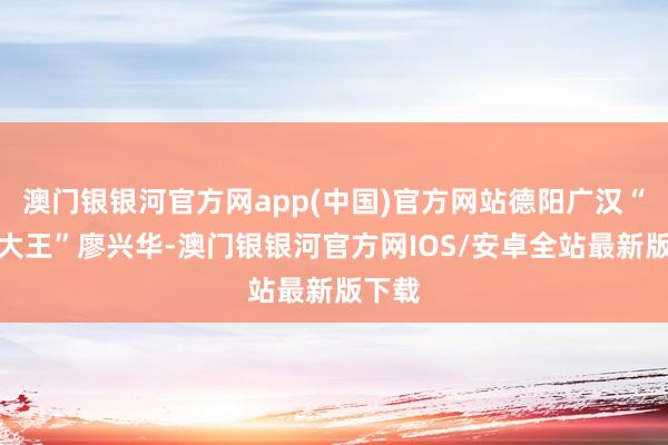 澳门银银河官方网app(中国)官方网站德阳广汉“农机大王”廖兴华-澳门银银河官方网IOS/安卓全站最新版下载
