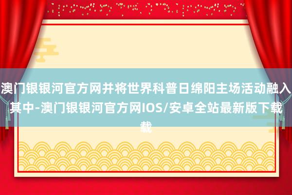 澳门银银河官方网并将世界科普日绵阳主场活动融入其中-澳门银银河官方网IOS/安卓全站最新版下载