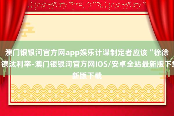 澳门银银河官方网app娱乐计谋制定者应该“徐徐”镌汰利率-澳门银银河官方网IOS/安卓全站最新版下载