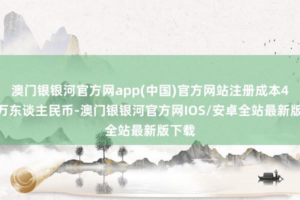 澳门银银河官方网app(中国)官方网站注册成本4193万东谈主民币-澳门银银河官方网IOS/安卓全站最新版下载