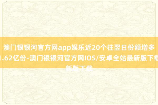 澳门银银河官方网app娱乐近20个往翌日份额增多1.62亿份-澳门银银河官方网IOS/安卓全站最新版下载