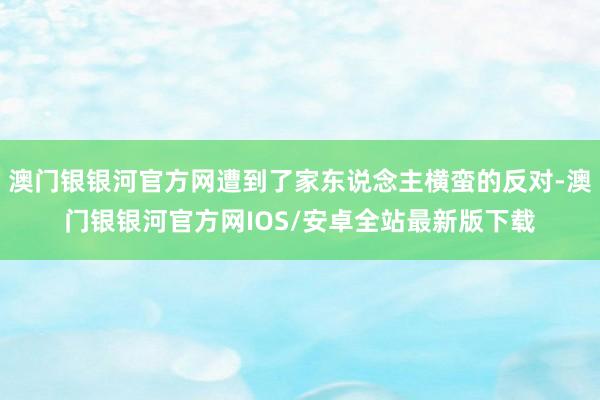 澳门银银河官方网遭到了家东说念主横蛮的反对-澳门银银河官方网IOS/安卓全站最新版下载