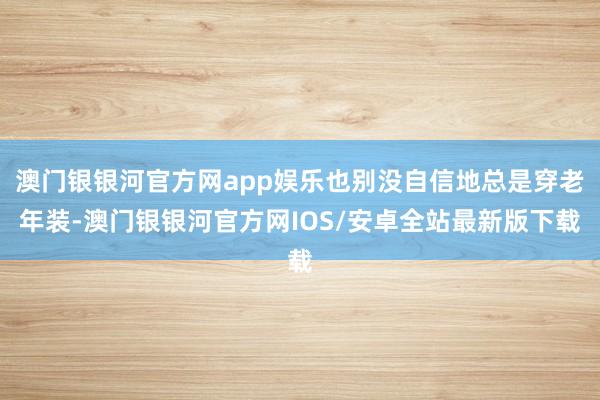 澳门银银河官方网app娱乐也别没自信地总是穿老年装-澳门银银河官方网IOS/安卓全站最新版下载