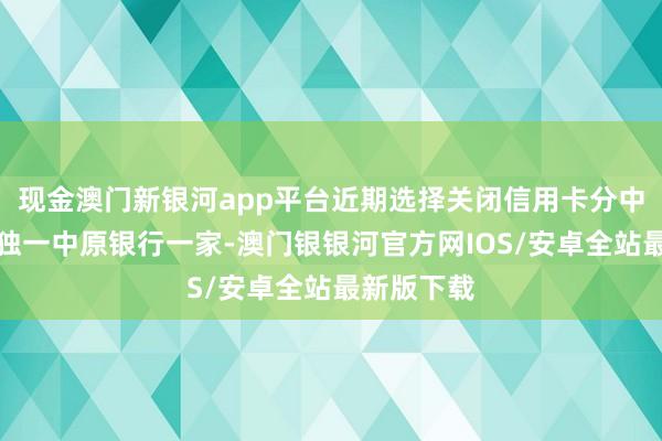现金澳门新银河app平台近期选择关闭信用卡分中心的绝非独一中原银行一家-澳门银银河官方网IOS/安卓全站最新版下载