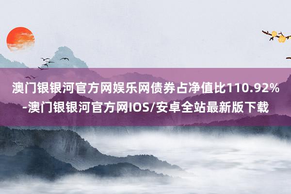 澳门银银河官方网娱乐网债券占净值比110.92%-澳门银银河官方网IOS/安卓全站最新版下载