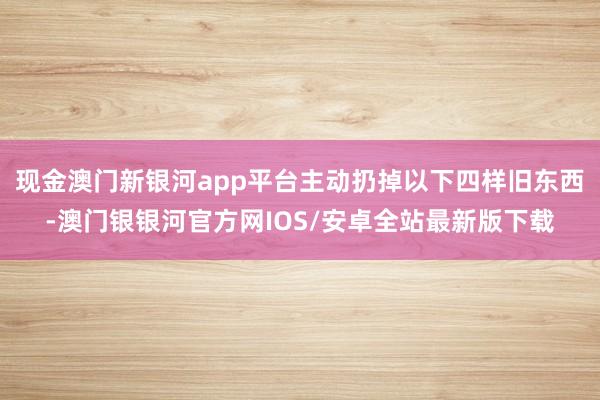现金澳门新银河app平台主动扔掉以下四样旧东西-澳门银银河官方网IOS/安卓全站最新版下载