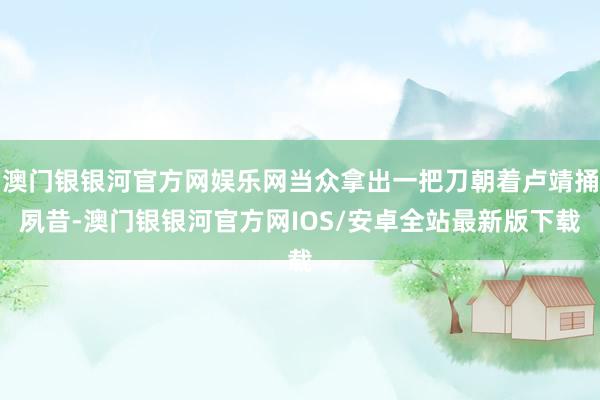 澳门银银河官方网娱乐网当众拿出一把刀朝着卢靖捅夙昔-澳门银银河官方网IOS/安卓全站最新版下载