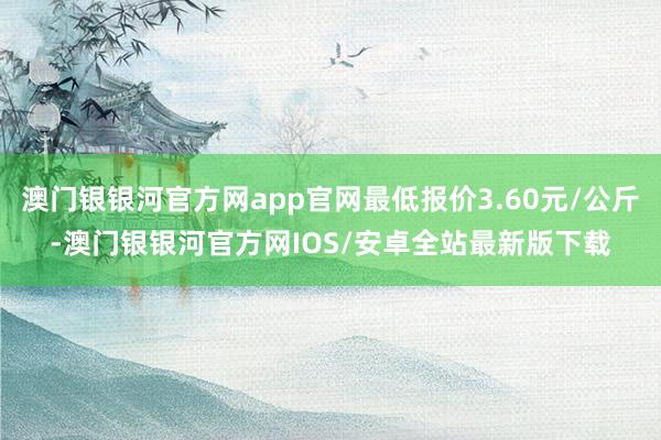 澳门银银河官方网app官网最低报价3.60元/公斤-澳门银银河官方网IOS/安卓全站最新版下载