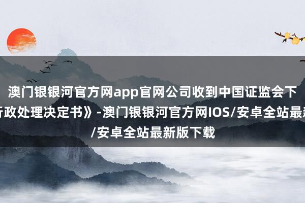 澳门银银河官方网app官网公司收到中国证监会下发的《行政处理决定书》-澳门银银河官方网IOS/安卓全站最新版下载