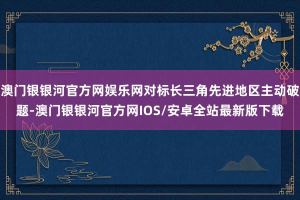 澳门银银河官方网娱乐网对标长三角先进地区主动破题-澳门银银河官方网IOS/安卓全站最新版下载