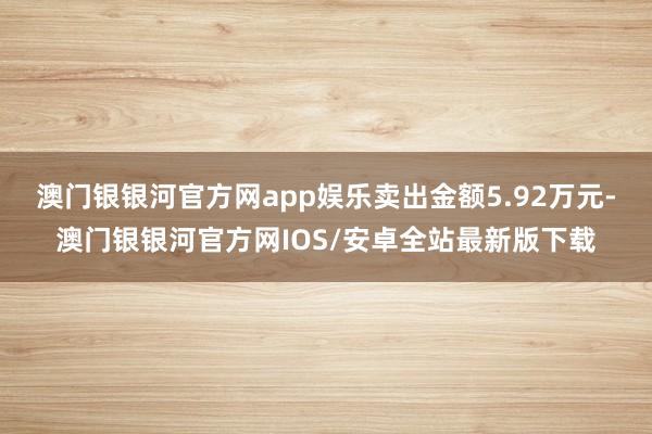 澳门银银河官方网app娱乐卖出金额5.92万元-澳门银银河官方网IOS/安卓全站最新版下载