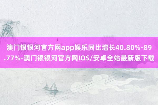 澳门银银河官方网app娱乐同比增长40.80%-89.77%-澳门银银河官方网IOS/安卓全站最新版下载