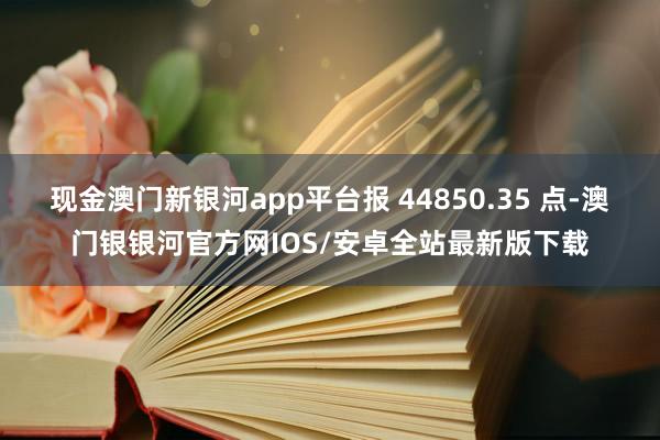 现金澳门新银河app平台报 44850.35 点-澳门银银河官方网IOS/安卓全站最新版下载