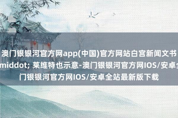 澳门银银河官方网app(中国)官方网站白宫新闻文书卡罗琳 &middot; 莱维特也示意-澳门银银河官方网IOS/安卓全站最新版下载