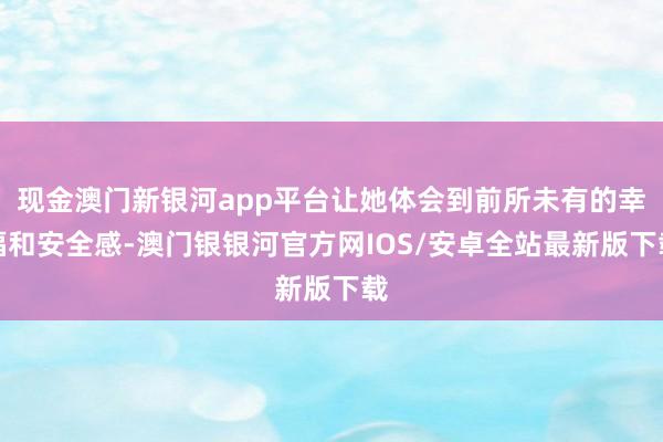 现金澳门新银河app平台让她体会到前所未有的幸福和安全感-澳门银银河官方网IOS/安卓全站最新版下载