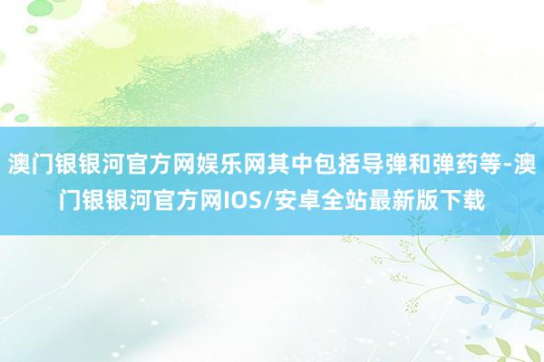 澳门银银河官方网娱乐网其中包括导弹和弹药等-澳门银银河官方网IOS/安卓全站最新版下载
