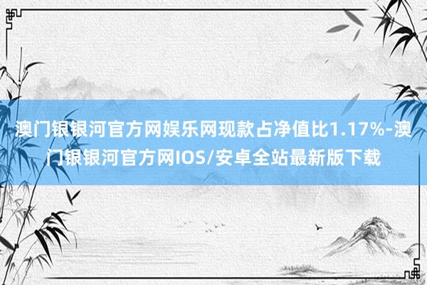 澳门银银河官方网娱乐网现款占净值比1.17%-澳门银银河官方网IOS/安卓全站最新版下载