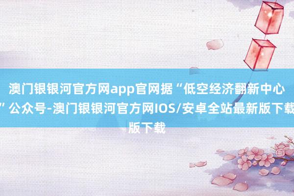 澳门银银河官方网app官网据“低空经济翻新中心”公众号-澳门银银河官方网IOS/安卓全站最新版下载