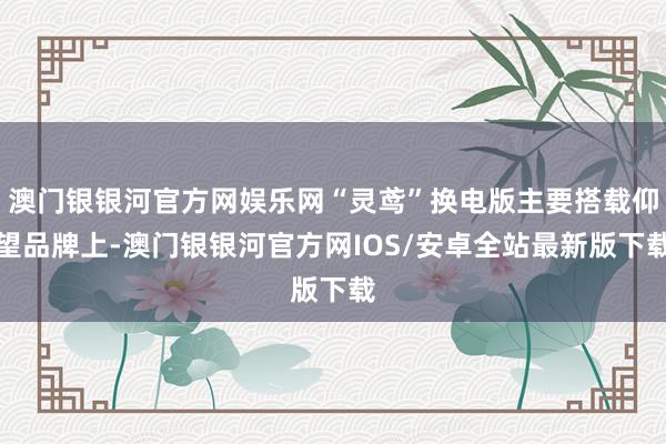 澳门银银河官方网娱乐网“灵鸢”换电版主要搭载仰望品牌上-澳门银银河官方网IOS/安卓全站最新版下载