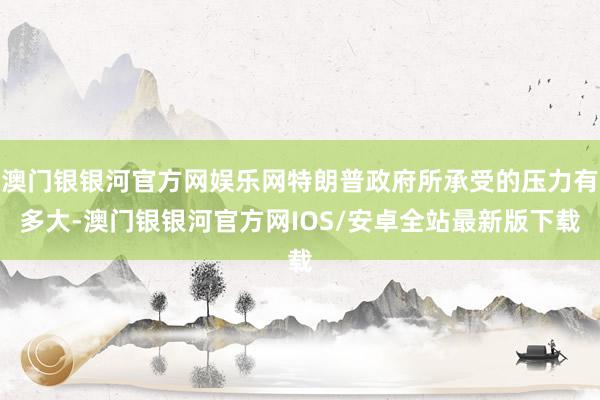 澳门银银河官方网娱乐网特朗普政府所承受的压力有多大-澳门银银河官方网IOS/安卓全站最新版下载