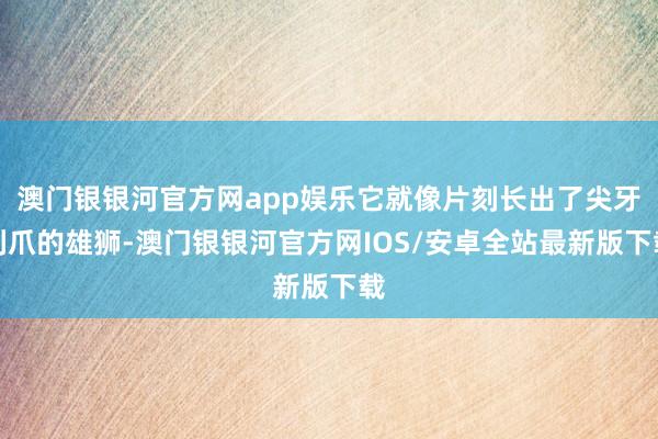 澳门银银河官方网app娱乐它就像片刻长出了尖牙利爪的雄狮-澳门银银河官方网IOS/安卓全站最新版下载