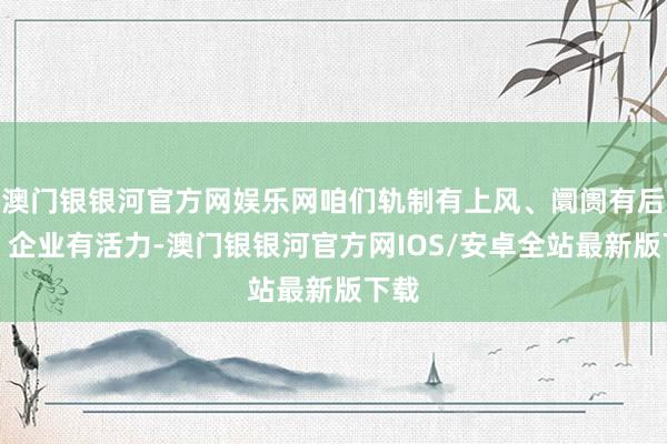 澳门银银河官方网娱乐网咱们轨制有上风、阛阓有后劲、企业有活力-澳门银银河官方网IOS/安卓全站最新版下载