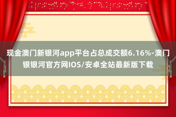 现金澳门新银河app平台占总成交额6.16%-澳门银银河官方网IOS/安卓全站最新版下载