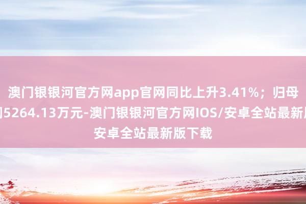 澳门银银河官方网app官网同比上升3.41%；归母净利润5264.13万元-澳门银银河官方网IOS/安卓全站最新版下载