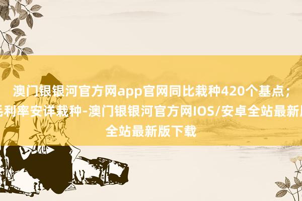 澳门银银河官方网app官网同比栽种420个基点；整车毛利率安详栽种-澳门银银河官方网IOS/安卓全站最新版下载