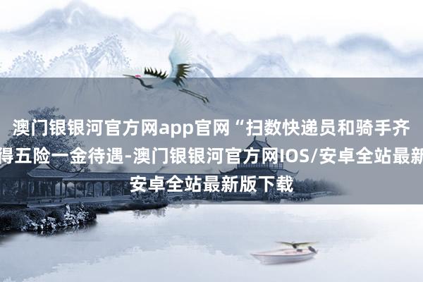 澳门银银河官方网app官网“扫数快递员和骑手齐不错赢得五险一金待遇-澳门银银河官方网IOS/安卓全站最新版下载