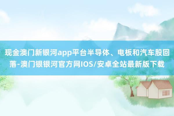 现金澳门新银河app平台半导体、电板和汽车股回落-澳门银银河官方网IOS/安卓全站最新版下载