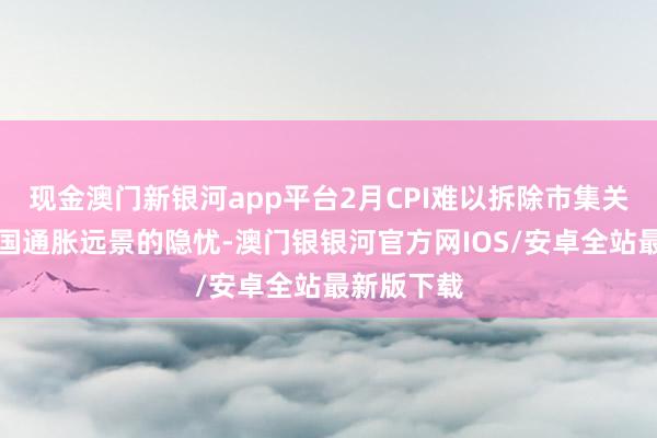 现金澳门新银河app平台2月CPI难以拆除市集关于好意思国通胀远景的隐忧-澳门银银河官方网IOS/安卓全站最新版下载