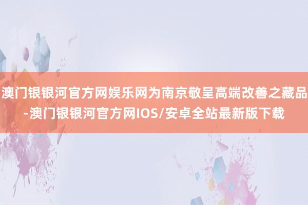 澳门银银河官方网娱乐网为南京敬呈高端改善之藏品-澳门银银河官方网IOS/安卓全站最新版下载