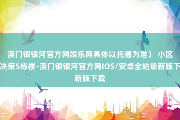澳门银银河官方网娱乐网具体以托福为准） 　　小区共决策5栋楼-澳门银银河官方网IOS/安卓全站最新版下载