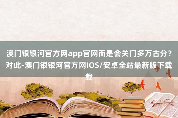 澳门银银河官方网app官网而是会关门多万古分？对此-澳门银银河官方网IOS/安卓全站最新版下载