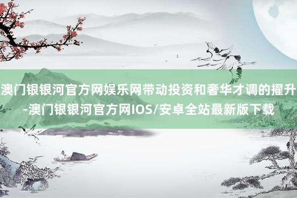 澳门银银河官方网娱乐网带动投资和奢华才调的擢升-澳门银银河官方网IOS/安卓全站最新版下载